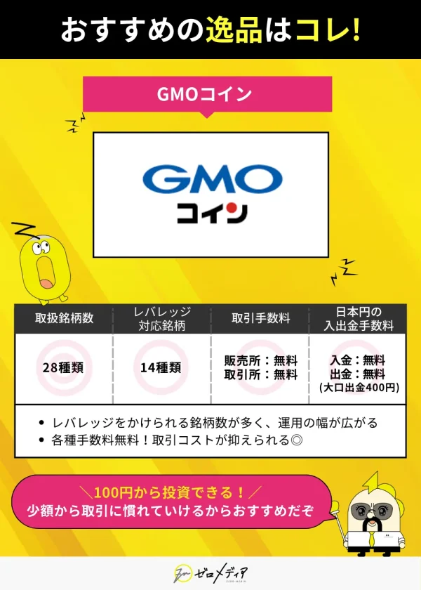 GMOコインはレバレッジ対応銘柄14種類、取扱銘柄28種類。すべての取引・入出金手数料が無料（大口出金を除く）。100円から取引可能で初心者にもおすすめ。手数料が抑えられるのが特徴。